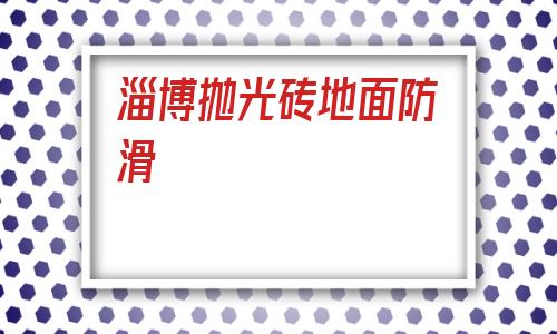 淄博拋光磚地面防滑(防滑磚和拋光磚的區(qū)別)