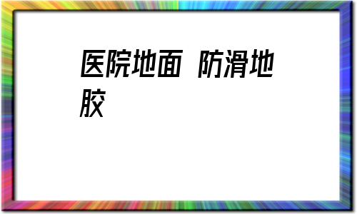醫院地面 防滑地膠(醫院地膠地面怎么清洗)