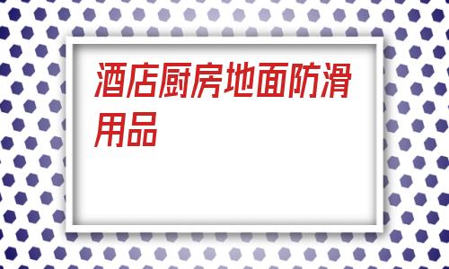 酒店廚房地面防滑用品(貴州酒店廚房地面防滑廠)