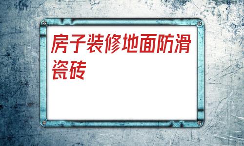 房子裝修地面防滑瓷磚(剛裝修完的房子地面瓷磚如何清潔)