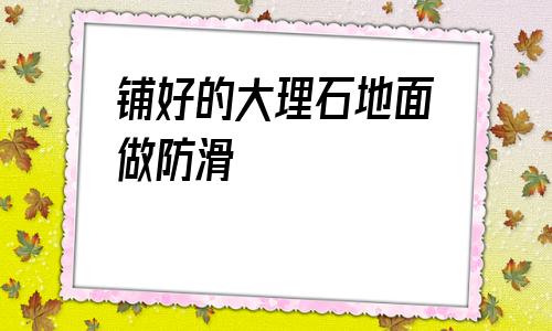 鋪好的大理石地面做防滑(地面鋪大理石好還是瓷磚好)