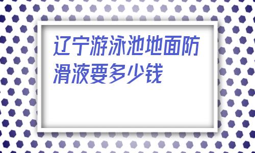 關于遼寧游泳池地面防滑液要多少錢的信息