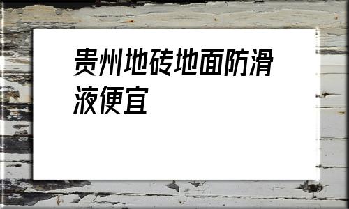 貴州地磚地面防滑液便宜(防滑地磚地面用什么清單定額)