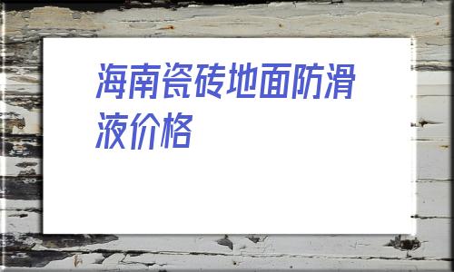 海南瓷磚地面防滑液價格(pvc塑膠地板每平米價格)
