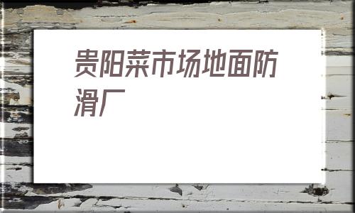 貴陽菜市場地面防滑廠(貴陽菜市場地面防滑供應)