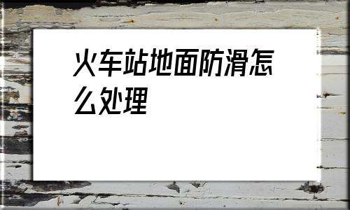 火車站地面防滑怎么處理(火車站地面防滑處理供應商)
