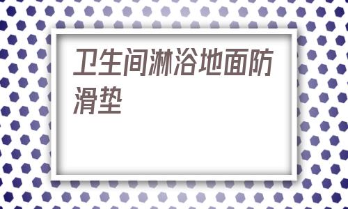 衛生間淋浴地面防滑墊(衛生間地面鋪什么材料防滑)