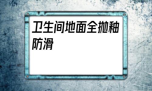 衛生間地面全拋釉防滑(全拋釉瓷磚鋪衛生間防滑嗎)
