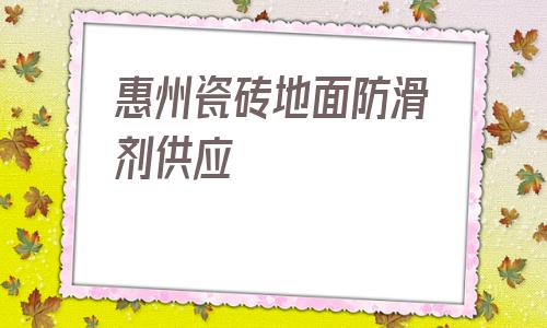 惠州瓷磚地面防滑劑供應(yīng)(有水瓷磚地面什么鞋底防滑)
