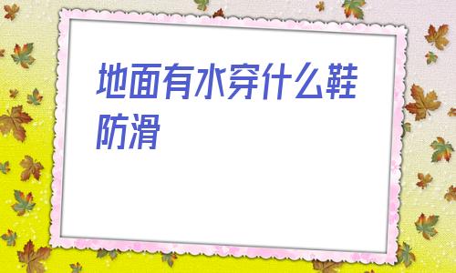地面有水穿什么鞋防滑(大理石地面穿什么鞋防滑)