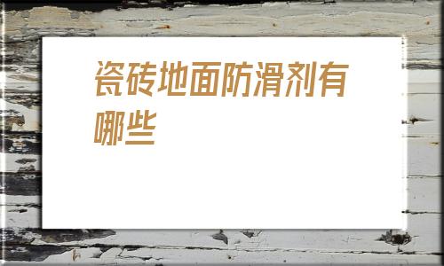 瓷磚地面防滑劑有哪些(有水瓷磚地面什么鞋底防滑)