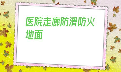 醫院走廊防滑防火地面的簡單介紹