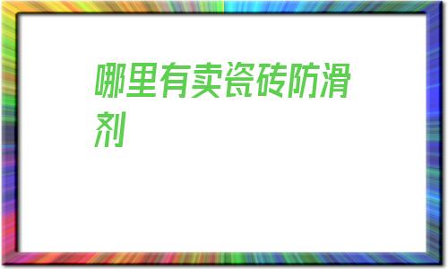 哪里有賣瓷磚防滑劑(西安哪里賣瓷磚的比較便宜)