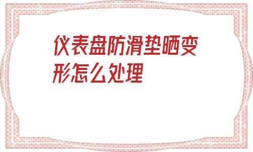 儀表盤防滑墊曬變形怎么處理的簡(jiǎn)單介紹