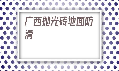 廣西拋光磚地面防滑(拋光磚怎么做防滑處理)