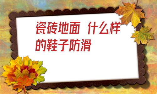 瓷磚地面 什么樣的鞋子防滑的簡單介紹