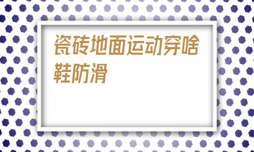 瓷磚地面運動穿啥鞋防滑的簡單介紹