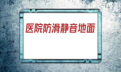 醫(yī)院防滑靜音地面(瓷磚太滑最好處理辦法)