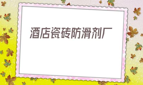 酒店瓷磚防滑劑廠(瓷磚防滑劑有什么弊端)