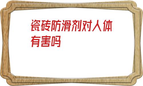 瓷磚防滑劑對人體有害嗎(瓷磚防滑劑對瓷磚有影響嗎)
