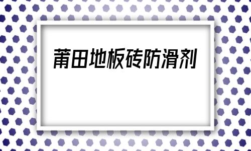 莆田地板磚防滑劑(地板磚防滑劑效果怎么樣)