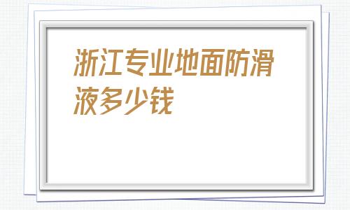 浙江專業地面防滑液多少錢的簡單介紹