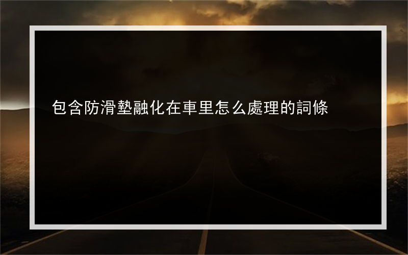 包含防滑墊融化在車里怎么處理的詞條