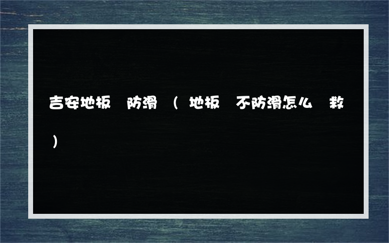 吉安地板磚防滑劑(地板磚不防滑怎么補救)