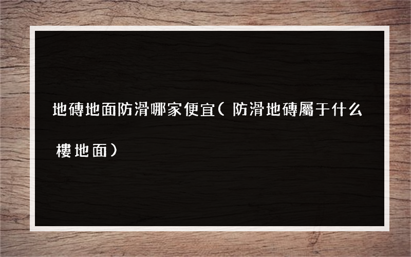 地磚地面防滑哪家便宜(防滑地磚屬于什么樓地面)