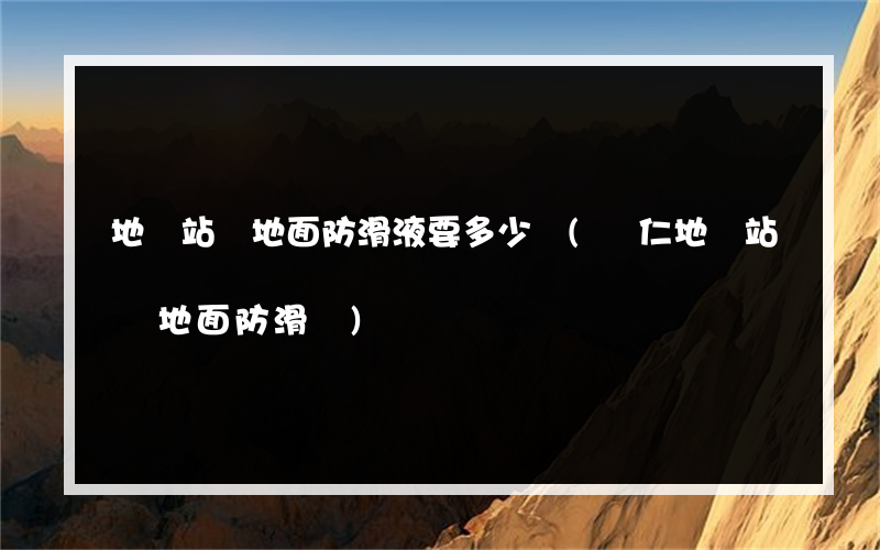地鐵站臺地面防滑液要多少錢(興仁地鐵站臺地面防滑廠)