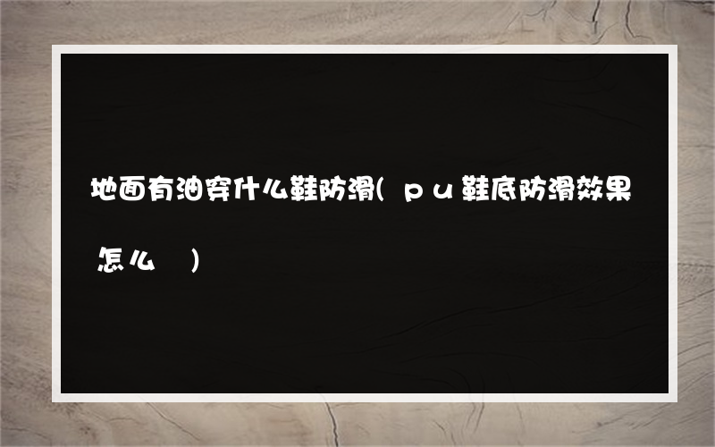 地面有油穿什么鞋防滑(pu鞋底防滑效果怎么樣)