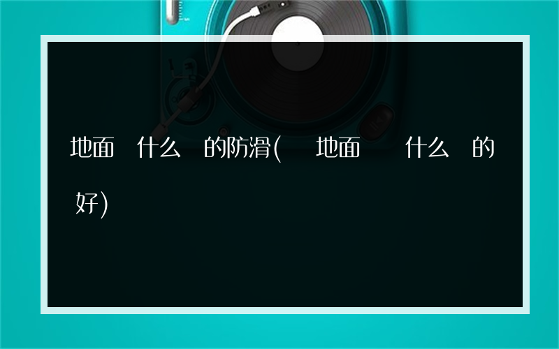 地面磚什么樣的防滑(買地面磚選什么樣的好)