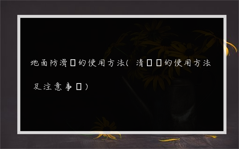 地面防滑劑的使用方法(清潔劑的使用方法及注意事項)