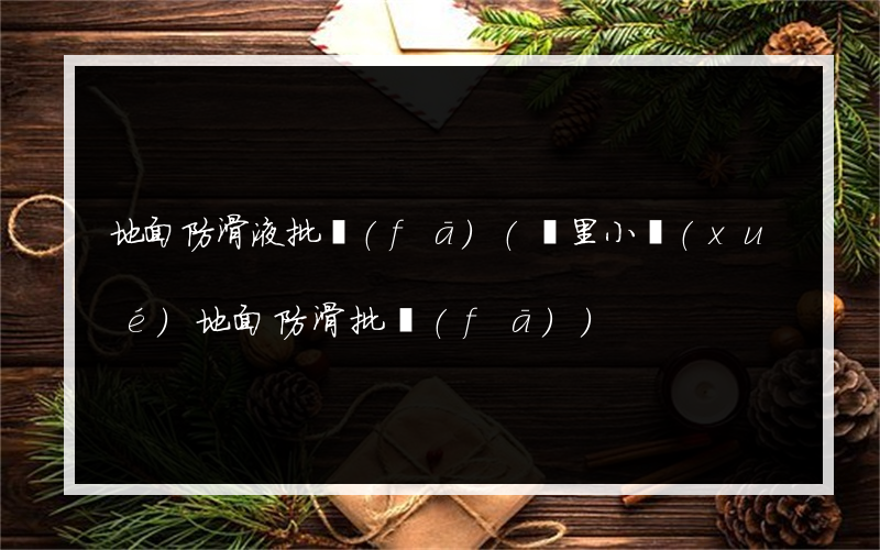 地面防滑液批發(fā)(凱里小學(xué)地面防滑批發(fā))