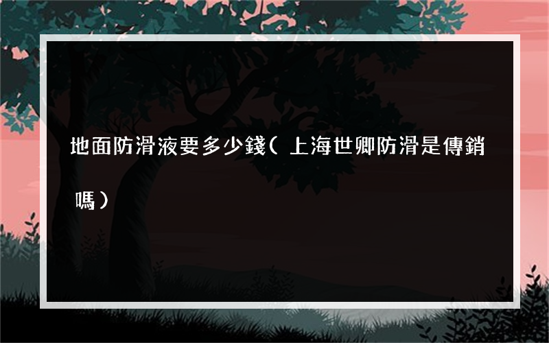 地面防滑液要多少錢(上海世卿防滑是傳銷嗎)