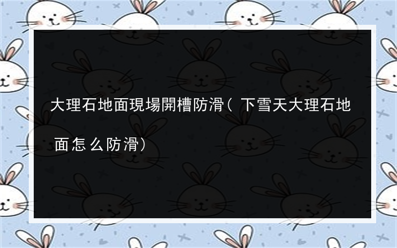 大理石地面現場開槽防滑(下雪天大理石地面怎么防滑)