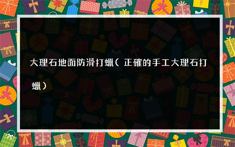 大理石地面防滑打蠟(正確的手工大理石打蠟)