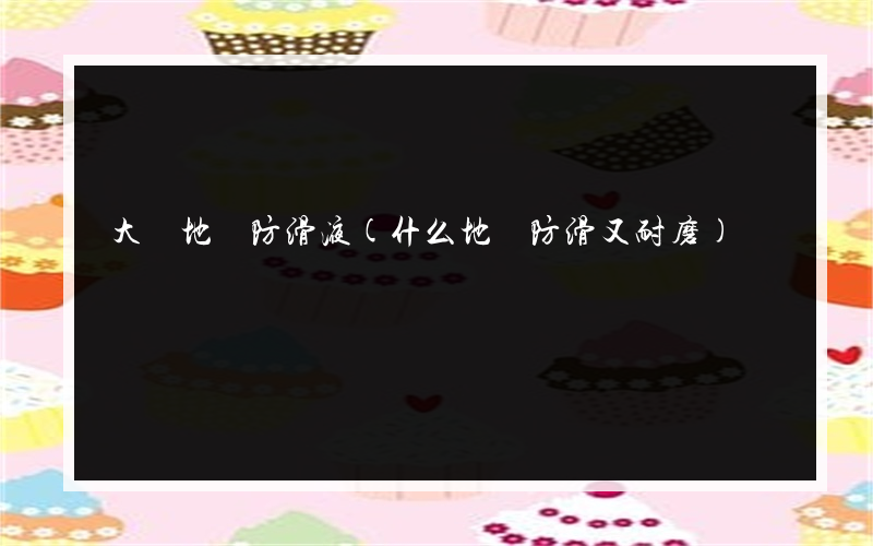 大連地磚防滑液(什么地磚防滑又耐磨)