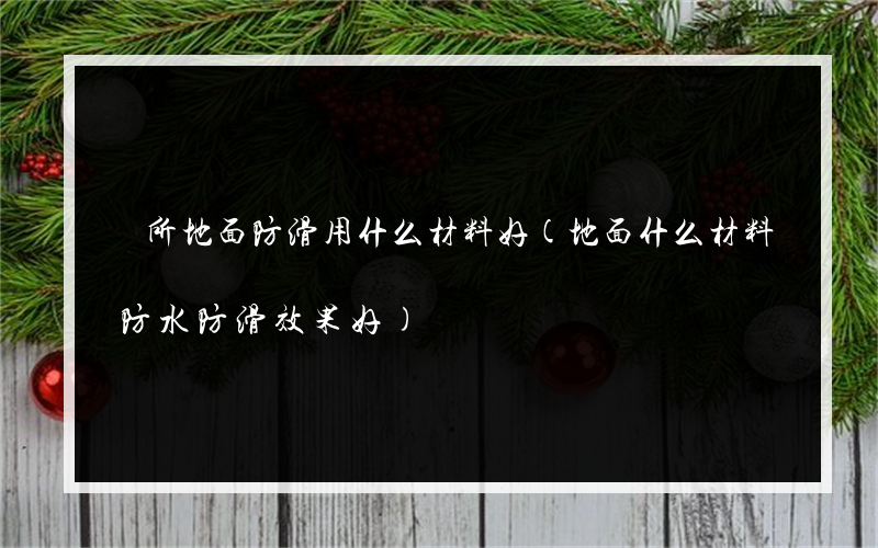 廁所地面防滑用什么材料好(地面什么材料防水防滑效果好)