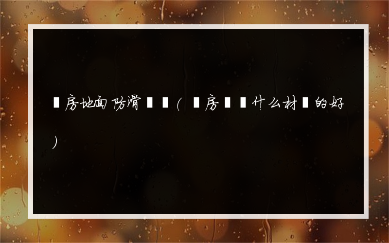 廚房地面防滑腳墊(廚房腳墊什么材質的好)