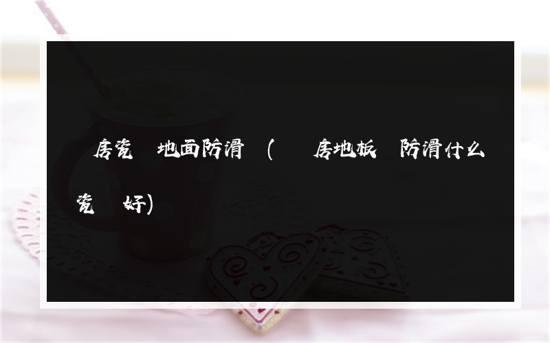 廚房瓷磚地面防滑墊(廚房地板磚防滑什么瓷磚好)