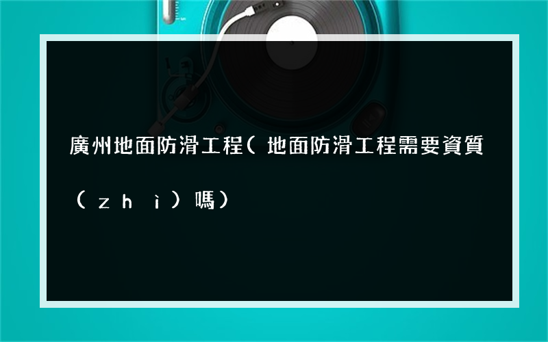 廣州地面防滑工程(地面防滑工程需要資質(zhì)嗎)
