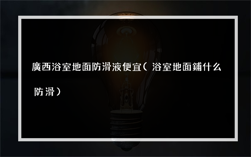 廣西浴室地面防滑液便宜(浴室地面鋪什么防滑)