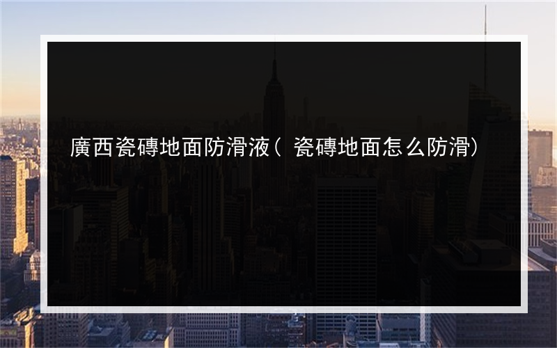 廣西瓷磚地面防滑液(瓷磚地面怎么防滑)