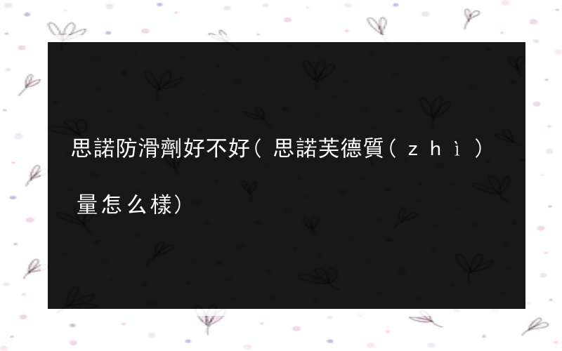思諾防滑劑好不好(思諾芙德質(zhì)量怎么樣)