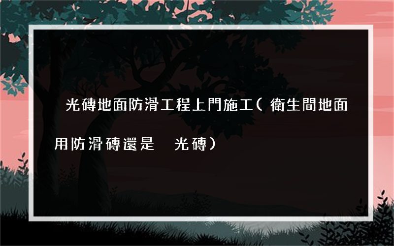 拋光磚地面防滑工程上門施工(衛生間地面用防滑磚還是拋光磚)
