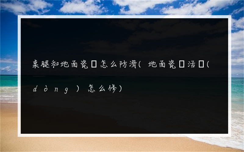 桌腿和地面瓷磚怎么防滑(地面瓷磚活動(dòng)怎么修)
