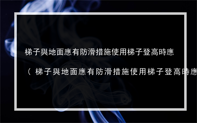 梯子與地面應有防滑措施使用梯子登高時應(梯子與地面應有防滑措施使用梯子登高時應有)