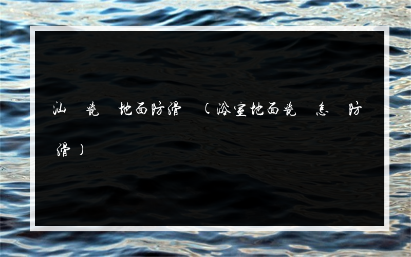 汕頭瓷磚地面防滑劑(浴室地面瓷磚怎樣防滑)