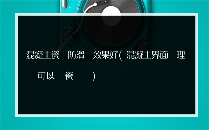 混凝土瓷磚防滑劑效果好(混凝土界面處理劑可以貼瓷磚嗎)